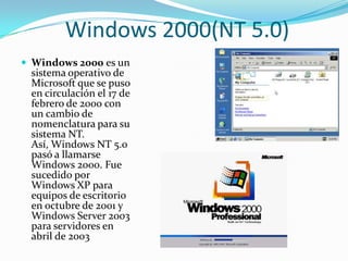 Windows 2000(NT 5.0)
 Windows 2000 es un
 sistema operativo de
 Microsoft que se puso
 en circulación el 17 de
 febrero de 2000 con
 un cambio de
 nomenclatura para su
 sistema NT.
 Así, Windows NT 5.0
 pasó a llamarse
 Windows 2000. Fue
 sucedido por
 Windows XP para
 equipos de escritorio
 en octubre de 2001 y
 Windows Server 2003
 para servidores en
 abril de 2003
 
