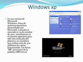 Windows xp
 Es una versión de
  Microsoft
  Windows, línea de
  sistemas operativos
  desarrollado por
  Microsoft. Lanzado al
  mercado el 25 de octubre
  de 2001, actualmente es
  el sistema operativo para
  x86 más utilizado del
  planeta y se considera
  que existen más de 400
  millones de copias
  funcionando. Las letras
  "XP" provienen de la
  palabra eXPeriencia
 