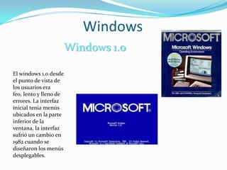 Windows
                        Windows 1.0

El windows 1.0 desde
el punto de vista de
los usuarios era
feo, lento y lleno de
errores. La interfaz
inicial tenia menús
ubicados en la parte
inferior de la
ventana, la interfaz
sufrió un cambio en
1982 cuando se
diseñaron los menús
desplegables.
 