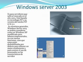 Windows server 2003
Es para servidores que
salió al mercado en el
año 2003. Está basada
en tecnología NT y su
versión del núcleo NT
es la 5.2.
 En términos generales,
Windows Server 2003
se podría considerar
como un Windows XP
modificado para
labores empresariales,
no con menos
funciones, sino que
estas están
deshabilitadas por
defecto para obtener un
mejor rendimiento y
para centrar el uso de
procesador en las
características de
servidor
 