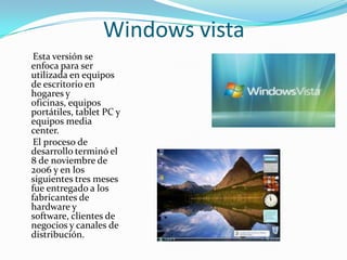 Windows vista
 Esta versión se
enfoca para ser
utilizada en equipos
de escritorio en
hogares y
oficinas, equipos
portátiles, tablet PC y
equipos media
center.
 El proceso de
desarrollo terminó el
8 de noviembre de
2006 y en los
siguientes tres meses
fue entregado a los
fabricantes de
hardware y
software, clientes de
negocios y canales de
distribución.
 
