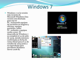 Windows 7
 Windows 7 es la versión
  más reciente de
  Microsoft Windows Esta
  versión está diseñada
  para uso en
  PC, incluyendo equipos
  de escritorio en hogares y
  oficinas, equipos
  portátiles, tablet
  PC, netbooks y equipos
  media center. El
  desarrollo de Windows 7
  se completó el 22 de julio
  de 2009, siendo entonces
  confirmada su fecha de
  venta oficial para el 22 de
  octubre de 2009 junto a
  su equivalente para
  servidores Windows
  Server 2008 R2
 