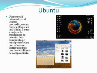 Ubuntu
 Ubuntu está
  orientado en el
  usuario
  promedio, con un
  fuerte enfoque en
  la facilidad de uso
  y mejorar la
  experiencia de
  usuario. Está
  compuesto de
  múltiple software
  normalmente
  distribuido bajo
  una licencia libre o
  de código abierto
 