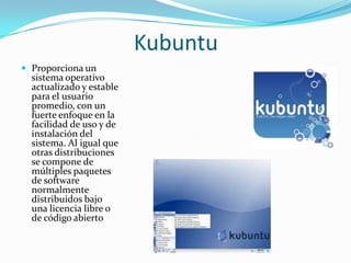 Kubuntu
 Proporciona un
  sistema operativo
  actualizado y estable
  para el usuario
  promedio, con un
  fuerte enfoque en la
  facilidad de uso y de
  instalación del
  sistema. Al igual que
  otras distribuciones
  se compone de
  múltiples paquetes
  de software
  normalmente
  distribuidos bajo
  una licencia libre o
  de código abierto
 
