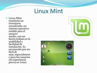 Linux Mint
 Linux Mint
  mantiene un
  inventario
  actualizado, un
  sistema operativo
  estable para el
  usuario
  medio, con un
  fuerte énfasis en la
  usabilidad y
  facilidad de
  instalación. Es
  reconocido por ser
  fácil de
  usar, especialment
  e para los usuarios
  sin experiencia
  previa en Linux
 