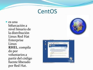 CentOS
 es una
 bifurcación a
 nivel binario de
 la distribución
 Linux Red Hat
 Enterprise
 Linux
 RHEL, compila
 do por
 voluntarios a
 partir del código
 fuente liberado
 por Red Hat.
 