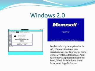 Windows 2.0



      Fue lanzada el 9 de septiembre de
      1987. Esta versión tenía mas
      características que la primera, como
      iconos y ventanas traslapdas. Aquí
      nacen nuevas aplicaciones como el
      Excel, Word for Windows, Corel
      Draw, Ami, Page Maker, etc
 