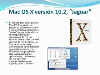 Mac OS X versión 10.2, “Jaguar”
 El primer gran salto que dio
  Mac OS X se vivió con
  Jaguar, ya que comenzamos
  a ver las primeras funciones
  “serias”, que se enfocaban a
  la compatibilidad y
  conexiones de red del
  sistema. Novedades como el
  sistema de red Bonjour, las
  funciones de Acceso
  universal o la posibilidad de
  compartir archivos con
  Windows son prueba de
  ello. Además algunas
  aplicaciones comienzan a
  ver sus opciones
  incrementadas, como
  Agenda, Mail o Finder
 