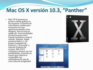 Mac OS X versión 10.3, “Panther”
 Mac OS X presenta su
  primer cambio gráfico en
  las ventanas: la interfaz de
  color blanco cambia para
  mostrarse con una
  apariencia metálica muy
  elegante. Pero la cosa no
  queda ahí. Funcionalidades
  revolucionarias como
  Exposé asombran a todo el
  mundo. Además, Apple
  presenta Safari 1.0, su
  propio navegador de
  Internet, y “se sacude” a
  Internet Explorer de
  encima. Mac OS X
  comienza a asustar con sus
  posibilidades, teniendo en
  cuenta que todavía es
  compatible con
  ordenadores de más de
  cinco años de antigüedad
 