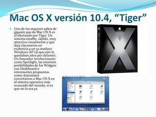 Mac OS X versión 10.4, “Tiger”
 Uno de los mayores saltos de
  gigante que da Mac OS X es
  el efectuado por Tiger. Un
  sistema estable, rápido, muy
  atractivo visualmente y que
  deja claramente en
  evidencia a un ya maduro
  Windows XP (al que aún le
  quedaban años por delante).
  Un buscador revolucionario
  como Spotlight, las enormes
  posibilidades de los Widgets
  con Dashboard o
  interesantes propuestas
  como Automator
  convirtieron a Mac OS X en
  el sistema operativo más
  avanzado del mundo, si es
  que no lo era ya.
 