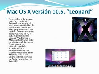 Mac OS X versión 10.5, “Leopard”
 Apple volvió a dar un gran
  paso con el sistema
  Leopard, que supuso el
  acercamiento definitivo de
  muchísimos usuarios al
  Mac, ya que coincidió con
  la salida del desafortunado
  Windows Vista en PC y
  daba la posibilidad de
  instalar Windows en le
  Mac con Boot Camp. Esto
  propició que el sistema de
  Apple ganase en
  prestigio, ayudado
  sobretodo por el
  estupendo sistema de
  copias de seguridad Time
  Machine. Este fue el
  último sistema operativo
  de Apple compatible con
  Power PC
 