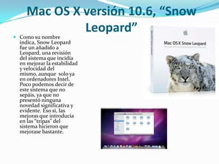 Mac OS X versión 10.6, “Snow
              Leopard”
 Como su nombre
  indica, Snow Leopard
  fue un añadido a
  Leopard, una revisión
  del sistema que incidía
  en mejorar la estabilidad
  y velocidad del
  mismo, aunque solo ya
  en ordenadores Intel.
  Poco podemos decir de
  este sistema que no
  sepáis, ya que no
  presentó ninguna
  novedad significativa y
  evidente. Eso sí, las
  mejoras que introducía
  en las “tripas” del
  sistema hicieron que
  mejorase bastante.
 