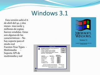 Windows 3.1
 Esta versión salió el 6
de abril del 92, y dos
meses mas tarde 3
millones de copias
fueron vendidas. Estas
son algunas de las
características: - No
hay soporte para el
modo real        -
Fuentes True Types -
Multimedia -
Soporte API de
multimedia y red
 