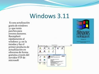 Windows 3.11
 Es una actulización
gratis de windows
3.1 que tenía
parches para
errores menores.
Reemplazó
rápidamente al
windows 3.1 en la
tiendas y fue el
primer producto de
actualización en
ofrecerse de forma
gratuita a través del
servidor FTP de
microsoft
 