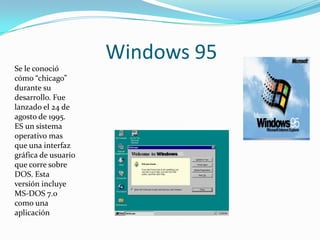 Windows 95
Se le conoció
cómo “chicago”
durante su
desarrollo. Fue
lanzado el 24 de
agosto de 1995.
ES un sistema
operativo mas
que una interfaz
gráfica de usuario
que corre sobre
DOS. Esta
versión incluye
MS-DOS 7.0
como una
aplicación
 