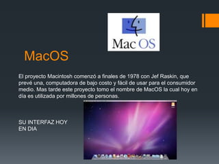 MacOS
El proyecto Macintosh comenzó a finales de 1978 con Jef Raskin, que
prevé una, computadora de bajo costo y fácil de usar para el consumidor
medio. Mas tarde este proyecto tomo el nombre de MacOS la cual hoy en
día es utilizada por millones de personas.
SU INTERFAZ HOY
EN DIA
 