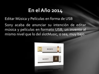 Editar Música y Películas en forma de USB
Sony acaba de anunciar su intención de editar
música y películas en formato USB, un invento al
mismo nivel que lo del slotMusic, o sea, muy bajo.
En el Año 2014
 