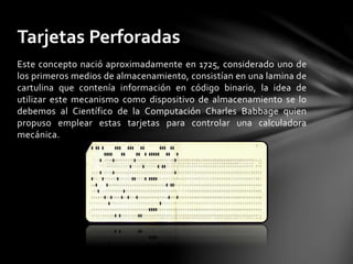 Este concepto nació aproximadamente en 1725, considerado uno de
los primeros medios de almacenamiento, consistían en una lamina de
cartulina que contenía información en código binario, la idea de
utilizar este mecanismo como dispositivo de almacenamiento se lo
debemos al Científico de la Computación Charles Babbage quien
propuso emplear estas tarjetas para controlar una calculadora
mecánica.
Tarjetas Perforadas
 