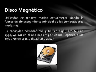 Utilizados de manera masiva actualmente siendo la
fuente de almacenamiento principal de los computadores
modernos.
Su capacidad comenzó con 5 MB en 1956, 250 MB en
1992, 40 GB en el año 2000 y por ultimo llegando a los
Terabyte en la actualidad (año 2012)
Disco Magnético
 