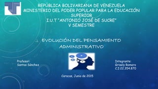 REPÚBLICA BOLIVARIANA DE VENEZUELA
MINISTERIO DEL PODER POPULAR PARA LA EDUCACIÓN
SUPERIOR
I.U.T “ANTONIO JOSÉ DE SUCRE”
V SEMESTRE
EVOLUCIÓN DEL PENSAMIENTO
ADMINISTRATIVO
Integrante:
Grisely Romero
C.I:22.354.870
Profesor:
Santos Sánchez
Caracas, Junio de 2015
 