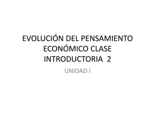 EVOLUCIÓN DEL PENSAMIENTO 
ECONÓMICO CLASE 
INTRODUCTORIA 2 
UNIDAD I 
 