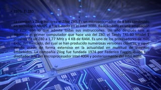 • 1976: El Z80
•
La compañía Zilog Inc. crea el Zilog Z80. Es un microprocesador de 8 bits construido
en tecnología NMOS, y fue basado en el Intel 8080. Básicamente es una ampliación
de éste, con lo que admite todas sus instrucciones. Un año después sale al
mercado el primer computador que hace uso del Z80, el Tandy TRS-80 Model 1
provisto de un Z80 a 1,77 MHz y 4 KB de RAM. Es uno de los procesadores de más
éxito del mercado, del cual se han producido numerosas versiones clónicas, y sigue
siendo usado de forma extensiva en la actualidad en multitud de sistemas
embebidos. La compañía Zilog fue fundada 1974 por Federico Faggin, quien fue
diseñador jefe del microprocesador Intel 4004 y posteriormente del Intel 8080.
 