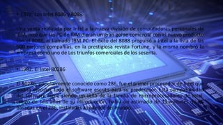 • 1978: Los Intel 8086 y 8088
Una venta realizada por Intel a la nueva división de computadoras personales de
IBM, hizo que las PC de IBM dieran un gran golpe comercial con el nuevo producto
con el 8088, el llamado IBM PC. El éxito del 8088 propulsó a Intel a la lista de las
500 mejores compañías, en la prestigiosa revista Fortune, y la misma nombró la
empresa como uno de Los triunfos comerciales de los sesenta.
• 1982: El Intel 80286
El 80286, popularmente conocido como 286, fue el primer procesador de Intel que
podría ejecutar todo el software escrito para su predecesor. Esta compatibilidad
del software sigue siendo un sello de la familia de microprocesadores de Intel.
Luego de seis años de su introducción, había un estimado de 15 millones de PC
basadas en el 286, instaladas alrededor del mundo.
 