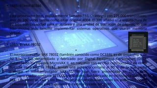 • 1985: El Intel 80386
•
Este procesador Intel, popularmente llamado 386, se integró con 275 000 transistores,
más de 100 veces tantos como en el original 4004. El 386 añadió una arquitectura de
32 bits, con capacidad para multitarea y una unidad de traslación de páginas, lo que
hizo mucho más sencillo implementar sistemas operativos que usaran memoria
virtual.
• 1985: El VAX 78032
•
El microprocesador VAX 78032 (también conocido como DC333), es de único chip y de
32 bits, y fue desarrollado y fabricado por Digital Equipment Corporation (DEC);
instalado en los equipos MicroVAX II, en conjunto con su chip coprocesador de coma
flotante separado, el 78132, tenían una potencia cercana al 90 % de la que podía
entregar el minicomputador VAX 11/780 que fuera presentado en 1977. Este
microprocesador contenía 125 000 transistores, fue fabricado en tecnologóa ZMOS de
DEC. Los sistemas VAX y los basados en este procesador fueron los preferidos por la
comunidad científica y de ingeniería durante la década del 1980.
 