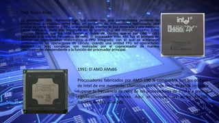 • 1989: El Intel 80486
•
La generación 486 realmente significó contar con una computadora personal de
prestaciones avanzadas, entre ellas, un conjunto de instrucciones optimizado, una
unidad de coma flotante o FPU, una unidad de interfaz de bus mejorada y una memoria
caché unificada, todo ello integrado en el propio chip del microprocesador. Estas
mejoras hicieron que los i486 fueran el doble de rápidos que el par i386 – i387
operando a la misma frecuencia de reloj. El procesador Intel 486 fue el primero en
ofrecer un coprocesador matemático o FPU integrado; con él que se aceleraron
notablemente las operaciones de cálculo. Usando una unidad FPU las operaciones
matemáticas más complejas son realizadas por el coprocesador de manera
prácticamente independiente a la función del procesador principal.
1991: El AMD AMx86
Procesadores fabricados por AMD 100 % compatible con los códigos
de Intel de ese momento. Llamados clones de Intel, llegaron incluso a
superar la frecuencia de reloj de los procesadores de Intel y a precios
significativamente menores. Aquí se incluyen las series Am286,
Am386, Am486 y Am586.
 