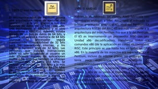 • 1993: El Intel Pentium
El microprocesador de Pentium poseía
una arquitectura capaz de ejecutar dos
operaciones a la vez, gracias a sus dos
tuberías de datos de 32 bits cada uno,
uno equivalente al 486DX(u) y el otro
equivalente a 486SX(u). Además, estaba
dotado de un bus de datos de 64 bits, y
permitía un acceso a memoria de 64 bits
(aunque el procesador seguía
manteniendo compatibilidad de 32 bits
para las operaciones internas, y los
registros también eran de 32 bits). Las
versiones que incluían instrucciones
MMX no sólo brindaban al usuario un
más eficiente manejo de aplicaciones
multimedia, sino que también se ofrecían
en velocidades de hasta 233 MHz. Se
incluyó una versión de 200 MHz y la más
básica trabajaba a alrededor de 166 MHz
de frecuencia de reloj. El nombre
Pentium, se mencionó en las historietas y
en charlas de la televisión a diario, en
realidad se volvió una palabra muy
popular poco después de su introducción.
1996: El AMD K5
Habiendo abandonado los clones, AMD fabricada con
tecnologías análogas a Intel. AMD sacó al mercado su
primer procesador propio, el K5, rival del Pentium. La
arquitectura RISC86 del AMD K5 era más semejante a la
arquitectura del Intel Pentium Pro que a la del Pentium.
El K5 es internamente un procesador RISC con una
Unidad x86- decodificadora, transforma todos los
comandos x86 (de la aplicación en curso) en comandos
RISC. Este principio se usa hasta hoy en todas las CPU
x86. En la mayoría de los aspectos era superior el K5 al
Pentium, incluso de inferior precio, sin embargo AMD
tenía poca experiencia en el desarrollo de
microprocesadores y los diferentes hitos de producción
marcados se fueron superando con poco éxito, se
retrasó 1 año de su salida al mercado, a razón de ello
sus frecuencias de trabajo eran inferiores a las de la
competencia, y por tanto, los fabricantes de PC dieron
por sentado que era inferior.
 