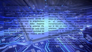 • 2000: EL Intel Pentium 4
Este es un microprocesador de séptima
generación basado en la arquitectura x86 y
fabricado por Intel. Es el primero con un
diseño completamente nuevo desde el
Pentium Pro. Se estrenó la arquitectura
NetBurst, la cual no daba mejoras
considerables respecto a la anterior P6.
Intel sacrificó el rendimiento de cada ciclo
para obtener a cambio mayor cantidad de
ciclos por segundo y una mejora en las
instrucciones SSE.
2004: El AMD Athlon 64
El AMD Athlon 64 es un microprocesador x86 de
octava generación que implementa el conjunto
de instrucciones AMD64, que fueron
introducidas con el procesador Opteron. El
Athlon 64 presenta un controlador de memoria
en el propio circuito integrado del
microprocesador y otras mejoras de arquitectura
que le dan un mejor rendimiento que los
anteriores Athlon y que el Athlon XP
funcionando a la misma velocidad, incluso
ejecutando código heredado de 32 bits. El Athlon
64 también presenta una tecnología de
reducción de la velocidad del procesador
llamada Cool’n’Quiet,: cuando el usuario está
ejecutando aplicaciones que requieren poco uso
del procesador, baja la velocidad del mismo y su
tensión se reduce.
 