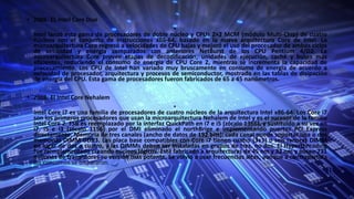 • 2006: EL Intel Core Duo
•
Intel lanzó esta gama de procesadores de doble núcleo y CPUs 2×2 MCM (módulo Multi-Chip) de cuatro
núcleos con el conjunto de instrucciones x86-64, basado en la nueva arquitectura Core de Intel. La
microarquitectura Core regresó a velocidades de CPU bajas y mejoró el uso del procesador de ambos ciclos
de velocidad y energía comparados con anteriores NetBurst de los CPU Pentium 4/D2. La
microarquitectura Core provee etapas de decodificación, unidades de ejecución, caché y buses más
eficientes, reduciendo el consumo de energía de CPU Core 2, mientras se incrementa la capacidad de
procesamiento. Los CPU de Intel han variado muy bruscamente en consumo de energía de acuerdo a
velocidad de procesador, arquitectura y procesos de semiconductor, mostrado en las tablas de disipación
de energía del CPU. Esta gama de procesadores fueron fabricados de 65 a 45 nanómetros.
• 2008: El Intel Core Nehalem
•
Intel Core i7 es una familia de procesadores de cuatro núcleos de la arquitectura Intel x86-64. Los Core i7
son los primeros procesadores que usan la microarquitectura Nehalem de Intel y es el sucesor de la familia
Intel Core 2. FSB es reemplazado por la interfaz QuickPath en i7 e i5 (zócalo 1366), y sustituido a su vez en
i7, i5 e i3 (zócalo 1156) por el DMI eliminado el northBrige e implementando puertos PCI Express
directamente. Memoria de tres canales (ancho de datos de 192 bits): cada canal puede soportar una o dos
memorias DIMM DDR3. Las placa base compatibles con Core i7 tienen cuatro (3+1) o seis ranuras DIMM
en lugar de dos o cuatro, y las DIMMs deben ser instaladas en grupos de tres, no dos. El Hyperthreading
fue reimplementado creando núcleos lógicos. Está fabricado a arquitecturas de 45 nm y 32 nm y posee 731
millones de transistores su versión más potente. Se volvió a usar frecuencias altas, aunque a contrapartida
los consumos se dispararon.
 