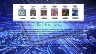 Con el avance tecnológico el transistor jugaba un papel fundamental en la composición de los procesadores, por
lo tanto parte importante del avance se dio en su estructura y propiedades
Siendo cada vez mas pequeño y abundante, también se optimizaban sus capacidades operacionales dando
como resultado un componente altamente primordial dentro del la unidad de procesos, al dia de hoy su tamaño
se mide en nanómetros y están basados en silicio, su implementación a tamaño cada vez mas diminutos a
exigido que compañías tecnológicas como IBM, Samsung y GlobalFoundries desarrollen tecnologías en conjunto
para poder llevar a cabo un proceso limpio y optimo pudiendo poner en una plantilla de una pulgada la cantidad
de 30.000 millones de transistores.
Otra compañía que ha tenido importante participación en esta área a sido Intel, que se ha encargado de
construir sus procesadores con transistores cada vez mas pequeños y mas funcionales. Siendo la primera
empresa de circuitos en el mundo
 