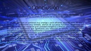 Conclusión
El procesador actual es un componente común en cualquier artefacto electrónico, es el
encargado de administrar los recursos y el proceso de los datos del sistema.
En un principio tuvo un comienzo muy análogo y poco eficiente pesando miles de kilos y
teniendo un rendimiento muy limitado, además de sus pocas funciones, empezando por
los tubos al vacío que requerían gran cantidad energética y ofrecían poca funcionabilidad,
pasando a los transistores que significaron una reducción en tamaño, peso y consumo
energético y una ganancia en rendimiento y funcionalidades. Hasta que en la década de los
70s Intel fabrica el Microprocesador que cambiaria los avances de manera significativa. Hoy
en dia pueden generar miles de operaciones en un segundo, administrar inmensas
cantidades de memoria, llevar altas frecuencias con un consumo extremadamente
reducido y son tan pequeños y livianos que pueden ser llevados en la palma de la manos,
empezaron con tubos al vacío y hoy en dia es una plantilla de silicio con micro transistores
que generan miles de ciclos a altas frecuencias de proceso.
 