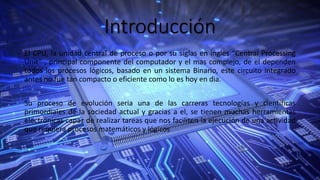 Introducción
El CPU, la unidad central de proceso o por su siglas en ingles “Central Processing
Unit” , principal componente del computador y el mas complejo, de el dependen
todos los procesos lógicos, basado en un sistema Binario, este circuito integrado
antes no fue tan compacto o eficiente como lo es hoy en dia.
Su proceso de evolución seria una de las carreras tecnologías y científicas
primordiales de la sociedad actual y gracias a el, se tienen muchas herramientas
electrónicas capaz de realizar tareas que nos faciliten la ejecución de una actividad
que requiera procesos matemáticos y lógicos
 