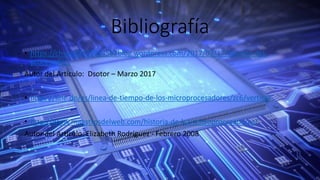 Bibliografía
• https://chsos20171914562blog.wordpress.com/2017/03/17/historia-del-
procesador/
Autor del Articulo: Dsotor – Marzo 2017
• https://line.do/es/linea-de-tiempo-de-los-microprocesadores/zc6/vertical
• http://www.maestrosdelweb.com/historia-de-los-microprocesadores/
Autor del Artículo: Elizabeth Rodríguez - Febrero 2008
 