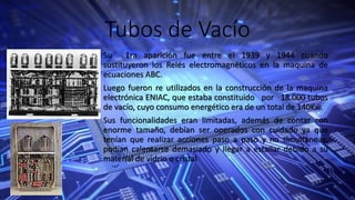Tubos de Vacío
Su 1ra aparición fue entre el 1939 y 1944 cuando
sustituyeron los Relés electromagnéticos en la maquina de
ecuaciones ABC.
Luego fueron re utilizados en la construcción de la maquina
electrónica ENIAC, que estaba constituido por 18.000 tubos
de vacío, cuyo consumo energético era de un total de 140Kw.
Sus funcionalidades eran limitadas, además de contar con
enorme tamaño, debían ser operados con cuidado ya que
tenían que realizar acciones paso a paso y no simultaneas,
podían calentarse demasiado y llegar a estallar debido a su
material de vidrio o cristal
 