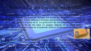 Procesador por circuitos integrados
También llamados Microprocesadores, marcaron la revolución en la electrónica y
tecnología del siglo XX, su primer ejemplar fue creado por Integrated Electronics
Corporation (Intel), el Intel 4004 que realizaba operaciones a 4bits, lanzado en el
1971, esto significo el inicio de la 1ra generación de procesadores una carrera
tecnológica que al dia de hoy sigue en apogeo. Seguido de su lanzamiento
surgieron mas ejemplos claros de la evolución tanto en rendimiento binario como
en velocidad de tareas.
Compañías como AMD, Motorola, Zilog, National Semiconductor, Digital
Equipment Corporation; aunque en el avance esta carrera se resumía en su
mayoría solo a la participación de Intel y AMD, debido a que el campo de los
procesadores fue abarcado por ellos prácticamente en su totalidad.
 