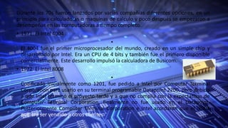 Durante los 70s fueron lanzados por varias compañías diferentes opciones, en un
principio para calculadoras o maquinas de calculo y poco después se empezaron a
desempeñar en las computadoras a tiempo completo.
• 1971: El Intel 4004
•
El 4004 fue el primer microprocesador del mundo, creado en un simple chip y
desarrollado por Intel. Era un CPU de 4 bits y también fue el primero disponible
comercialmente. Este desarrollo impulsó la calculadora de Busicom.
• 1972: El Intel 8008
•
Codificado inicialmente como 1201, fue pedido a Intel por Computer Terminal
Corporation para usarlo en su terminal programable Datapoint 2200, pero debido
a que Intel terminó el proyecto tarde y a que no cumplía con la expectativas de
Computer Terminal Corporation, finalmente no fue usado en el Datapoint.
Posteriormente Computer Terminal Corporation e Intel acordaron que el i8008
pudiera ser vendido a otros clientes.
 