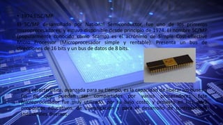 • 1974:ElSC/MP
El SC/MP desarrollado por National Semiconductor, fue uno de los primeros
microprocesadores, y estuvo disponible desde principio de 1974. El nombre SC/MP
(popularmente conocido como Scamp) es el acrónimo de Simple Cost-effective
Micro Processor (Microprocesador simple y rentable). Presenta un bus de
direcciones de 16 bits y un bus de datos de 8 bits.
• Una característica, avanzada para su tiempo, es la capacidad de liberar los buses a
fin de que puedan ser compartidos por varios procesadores. Este
microprocesador fue muy utilizado, por su bajo costo, y provisto en kits, para
propósitos educativos, de investigación y para el desarrollo de controladores
industriales diversos.
 