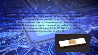 1974:El Intel 8080
EL 8080 se convirtió en la CPU de la primera computadora personal, la Altair
8800 de MITS, según se alega, nombrada así por un destino de la Nave
Espacial “Starship” del programa de televisión Viaje a las Estrellas, y el
IMSAI 8080, formando la base para las máquinas que ejecutaban el sistema
operativo CP/M-80. Los fanáticos de las computadoras podían comprar un
equipo Altair por un precio (en aquel momento) de 395 USD. En un periodo
de pocos meses, se vendieron decenas de miles de estos PC.
 