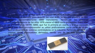 • 1975:Motorola 6800
• Se fabrica, por parte de Motorola, el Motorola MC6800, más conocido como 6800.
Fue lanzado al mercado poco después del Intel 8080. Su nombre proviene de que
contenía aproximadamente 6800 transistores. Varios de los primeras
microcomputadoras de los años 1970 usaron el 6800 como procesador. Entre ellas
se encuentran la SWTPC 6800, que fue la primera en usarlo, y la muy conocida
Altair 680. Este microprocesador se utilizó profusamente como parte de un kit
para el desarrollo de sistemas controladores en la industria. Partiendo del 6800 se
crearon varios procesadores derivados, siendo uno de los más potentes el
Motorola 6809
 