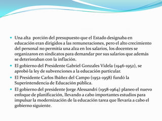  Una alta porción del presupuesto que el Estado designaba en
  educación eran dirigidos a las remuneraciones, pero el alto crecimiento
  del personal no permitía una alza en los salarios, los docentes se
  organizaron en sindicatos para demandar por sus salarios que además
  se deterioraban con la inflación.
 El gobierno del Presidente Gabriel Gonzales Videla (1946-1952), se
  aprobó la ley de subvenciones a la educación particular.
 El Presidente Carlos Ibáñez del Campo (1952-1958) fundó la
  Superintendencia de Educación pública.
 El gobierno del presidente Jorge Alessandri (1958-1964) planeo el nuevo
  enfoque de planificación, llevando a cabo importantes estudios para
  impulsar la modernización de la educación tarea que llevaría a cabo el
  gobierno siguiente.
 