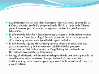  La administración del presidente Eduardo Frei (1964-1970) emprendió la
  Reforma de 1965 , recibió la cooperación de EE.UU a través de la Alianza
  por el Progreso, pero aún así no se lograron resolver los problemas en
  Educación.
 El gobierno de Salvador Allende (1970-1973) asignó a la educación los más
  alto recursos financieros , logró llevar la expansión educativa a sus más
  altos niveles y avanzar en la igualdad de oportunidades.
 El gobierno de la Junta Militar (1973-1990)se impuso en educación una
  práctica autoritaria y de fuerte control oficial sobre los procesos
  educativos., se dividió la administración pública y la creación de las
  Direcciones Provinciales de Educación.
 En 1977 el Ministerio de Educación se desprendió de una buena parte de las
  escuelas, educación medio técnico –profesional y la entrego a las
  instituciones privadas creadas por empresarios de la industria, el comercio
  y la agricultura
 