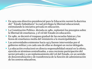  En 1979 una directiva presidencial para la Educación normó la doctrina
    del “ Estado Subsidiario” la cual privilegia la libertad educacional,
    estimulando la iniciativa privada en educación.
   La Constitución Política dictada en 1980, replanteó los preceptos sobre
    la libertad de enseñanza, y el rol del Estado en educación.
   En 1980, se decretó el traspaso gradual de las escuelas básicas y los
    liceos de enseñanza media del ministerio a la municipalidades.
   Las universidades existentes hacia 1973 fueron intervenidas por el
    gobierno militar y en cada una de ellas se designó un rector delegado.
   La educación evolucionó en directa responsabilidad estatal en la oferta,
    ejercida en términos centralizados, a una creciente participación del
    sector privado y a un replanteamiento del rol del Estado, en un sentido
    de descentralización y de transferencia de la función de administración
    de los centros educativos.
 