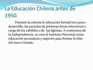 La Educación Chilena antes de
1950.
      Durante la colonia la educación formal tuvo poco
 desarrollo, las escuelas de primeras letras estuvieron a
 cargo de los cabildos o de las Iglesias. A comienzos de
 la Independencia, se creo el Instituto Nacional como
 educación secundaria y superior para formar la elite
 del nuevo Estado.
 