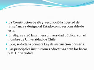  La Constitución de 1833 , reconoció la libertad de
  Enseñanza y designo al Estado como responsable de
  esta.
 En 1842 se creó la primera universidad pública, con el
  nombre de Universidad de Chile.
 1860, se dicta la primera Ley de instrucción primaria.
 Las principales instituciones educativas eran los liceos
  y la Universidad.
 