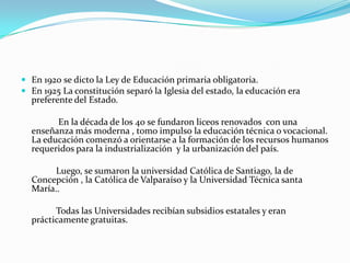  En 1920 se dicto la Ley de Educación primaria obligatoria.
 En 1925 La constitución separó la Iglesia del estado, la educación era
  preferente del Estado.

        En la década de los 40 se fundaron liceos renovados con una
  enseñanza más moderna , tomo impulso la educación técnica o vocacional.
  La educación comenzó a orientarse a la formación de los recursos humanos
  requeridos para la industrialización y la urbanización del país.

        Luego, se sumaron la universidad Católica de Santiago, la de
  Concepción , la Católica de Valparaíso y la Universidad Técnica santa
  María..

        Todas las Universidades recibían subsidios estatales y eran
  prácticamente gratuitas.
 