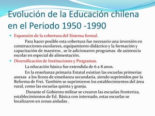 Evolución de la Educación chilena
en el Periodo 1950 -1990
 Expansión de la cobertura del Sistema formal.
         Para hacer posible esta cobertura fue necesario una inversión en
  construcciones escolarees, equipamiento didáctico y la formación y
  capacitación de maestros , se le adicionaron programas de asistencia
  escolar en especial de alimentación.
 Diversificación de Instituciones y Programas.
         La educación básica fue extendida de 6 a 8 anos.
         En la enseñanza primaria Estatal existían las escuelas primerias
  anexas a los liceos de enseñanza secundaria, siendo suprimidos por la
  Reforma de Frei. También se suprimieron los establecimientos del área
  rural, como las escuelas quinta y granja.
         Durante el Gobierno militar se crearon las escuelas fronteriza,
  establecimientos de Ed. Básica con internado, estas escuelas se
  localizaron en zonas aisladas .
 