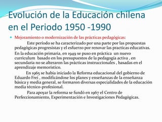 Evolución de la Educación chilena
en el Periodo 1950 -1990
 Mejoramiento o modernización de las prácticas pedagógicas:
         Este período se ha caracterizado por una parte por las propuestas
  pedagógicas progresistas y el esfuerzo por renovar las practicas educativas.
  En la educación primaria, en 1949 se puso en práctica un nuevo
  curriculum basado en los presupuestos de la pedagogía activa , en
  secundaria no se alteraron las prácticas instruccionales , basadas en el
  aprendizaje memorístico.
         En 1965 se había iniciado la Reforma educacional del gobierno de
  Eduardo Frei , modificándose los planes y enseñanzas de la enseñanza
  básica y media general, se formaron diversas especialidades de la educación
  media técnico-profesional.
         Para apoyar la reforma se fundó en 1967 el Centro de
  Perfeccionamiento, Experimentación e Investigaciones Pedagógicas.
 